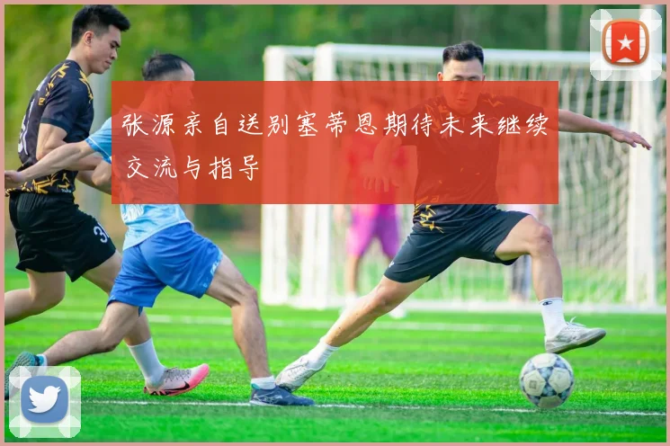 张源亲自送别塞蒂恩期待未来继续交流与指导
