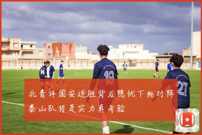 北青评国安连胜背后隐忧下轮对阵泰山队将是实力真考验