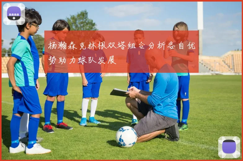 杨瀚森克林根双塔组合分析各自优势助力球队发展