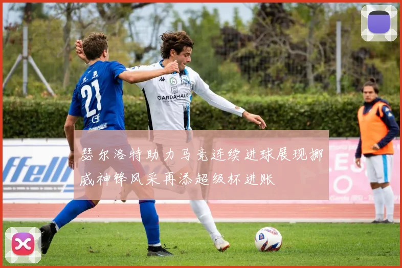 瑟尔洛特助力马竞连续进球展现挪威神锋风采再添超级杯进账