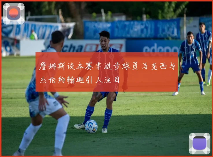 詹姆斯谈本赛季进步球员马克西与杰伦约翰逊引人注目