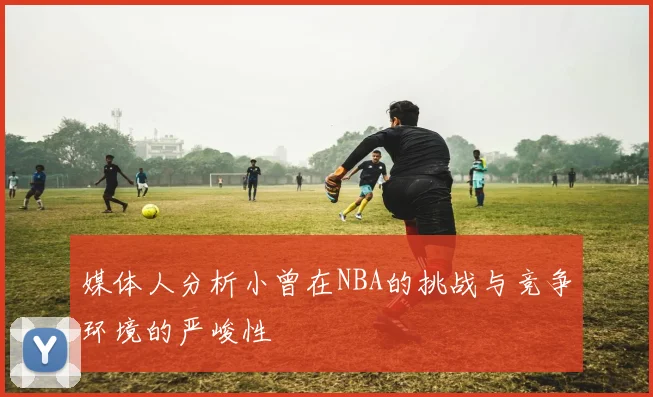 媒体人分析小曾在NBA的挑战与竞争环境的严峻性