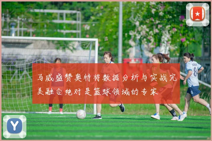 马威盛赞奥特将数据分析与实战完美融合绝对是篮球领域的专家