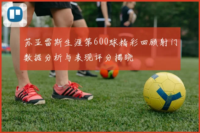 苏亚雷斯生涯第600球精彩回顾射门数据分析与表现评分揭晓