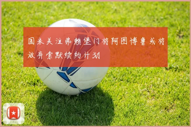 国米关注弗赖堡门将阿图博鲁或将放弃索默续约计划
