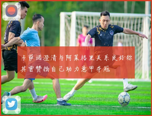 卡萨诺澄清与阿莱格里关系良好称其曾赞扬自己助力意甲夺冠