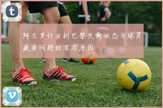 阿兰罗什分析巴黎失衡状态与球员疲劳问题的深层原因