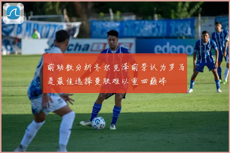 前助教分析齐尔克泽前景认为罗马是最佳选择曼联难以重回巅峰