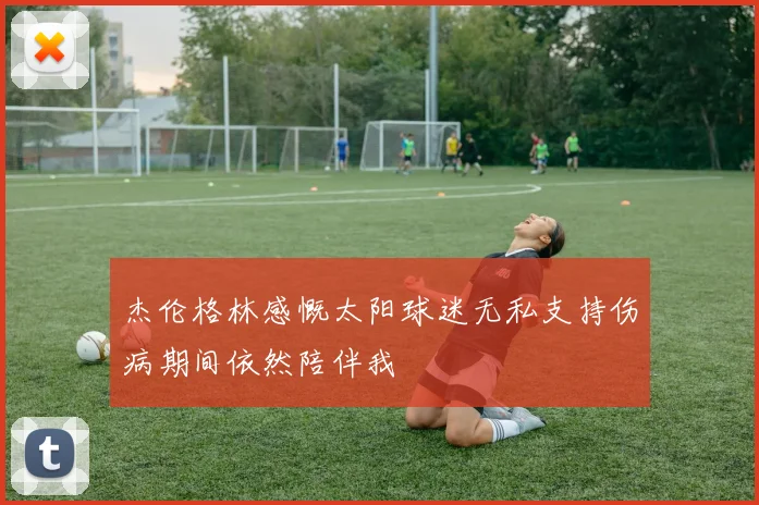 杰伦格林感慨太阳球迷无私支持伤病期间依然陪伴我