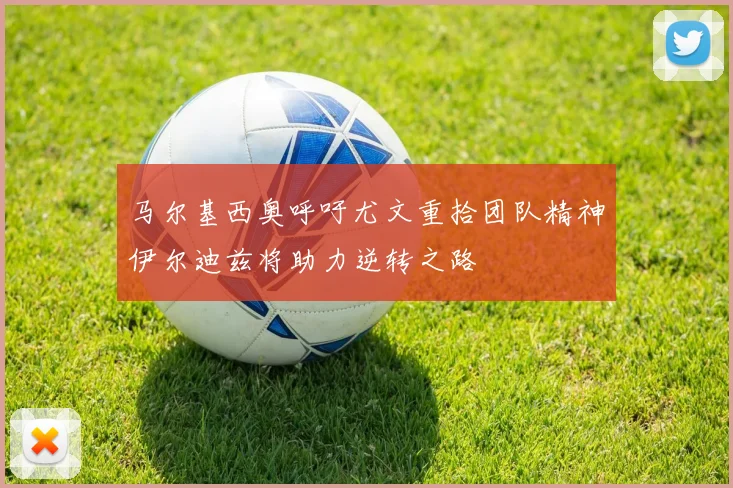 马尔基西奥呼吁尤文重拾团队精神伊尔迪兹将助力逆转之路