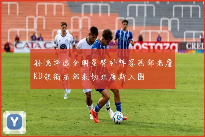 孙悦评选全明星替补阵容西部老詹KD领衔东部米切尔唐斯入围
