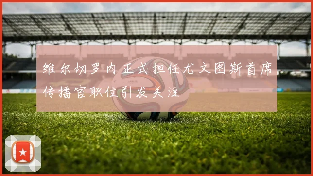 维尔切罗内正式担任尤文图斯首席传播官职位引发关注