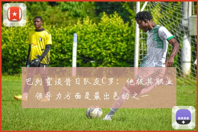 巴列霍谈昔日队友C罗：他极其职业，领导力方面是最出色的之一