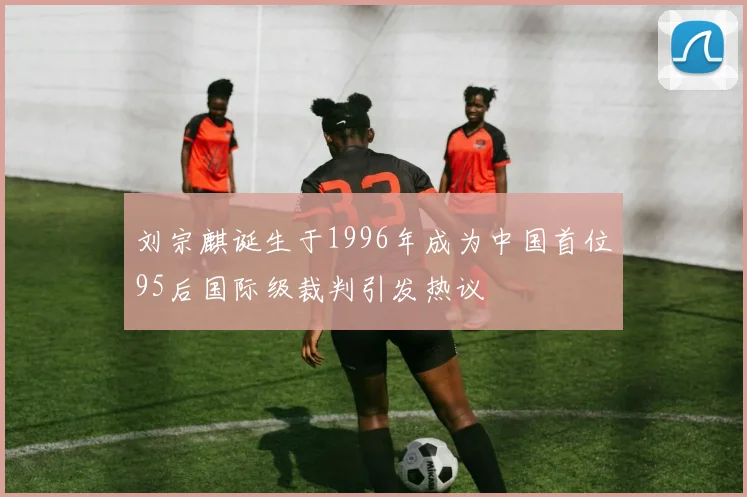 刘宗麒诞生于1996年成为中国首位95后国际级裁判引发热议