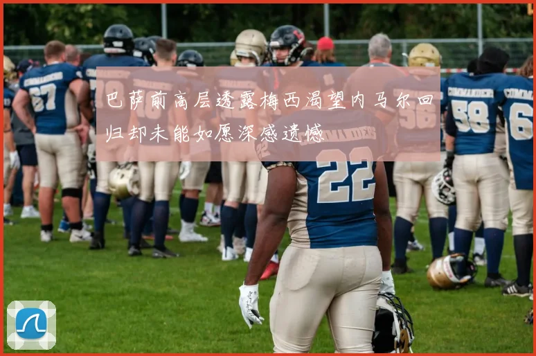 巴萨前高层透露梅西渴望内马尔回归却未能如愿深感遗憾