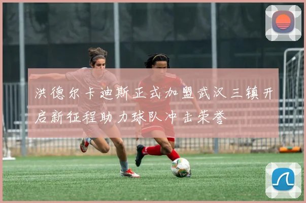 洪德尔卡迪斯正式加盟武汉三镇开启新征程助力球队冲击荣誉
