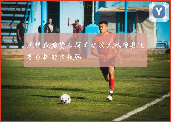 沃特森盛赞东契奇进攻天赋称其比赛分析能力极强