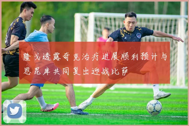 隆戈透露奇克治疗进展顺利预计与恩昆库共同复出迎战比萨