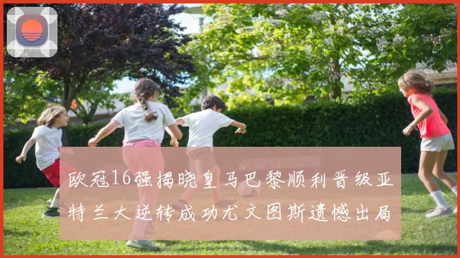 欧冠16强揭晓皇马巴黎顺利晋级亚特兰大逆转成功尤文图斯遗憾出局