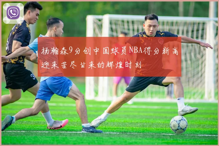 杨瀚森9分创中国球员NBA得分新高迎来苦尽甘来的辉煌时刻