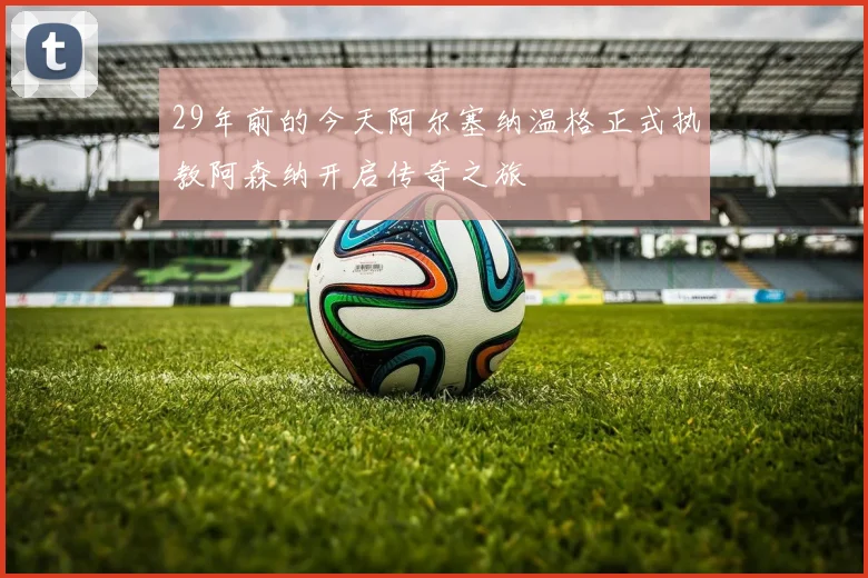 29年前的今天阿尔塞纳温格正式执教阿森纳开启传奇之旅