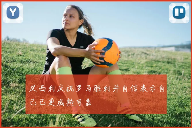 皮西利庆祝罗马胜利并自信表示自己已更成熟可靠