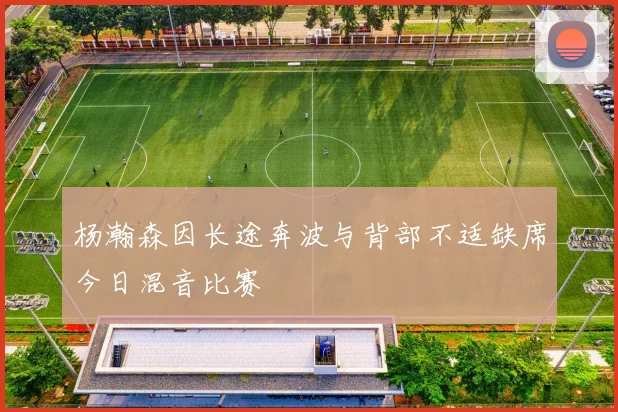 杨瀚森因长途奔波与背部不适缺席今日混音比赛