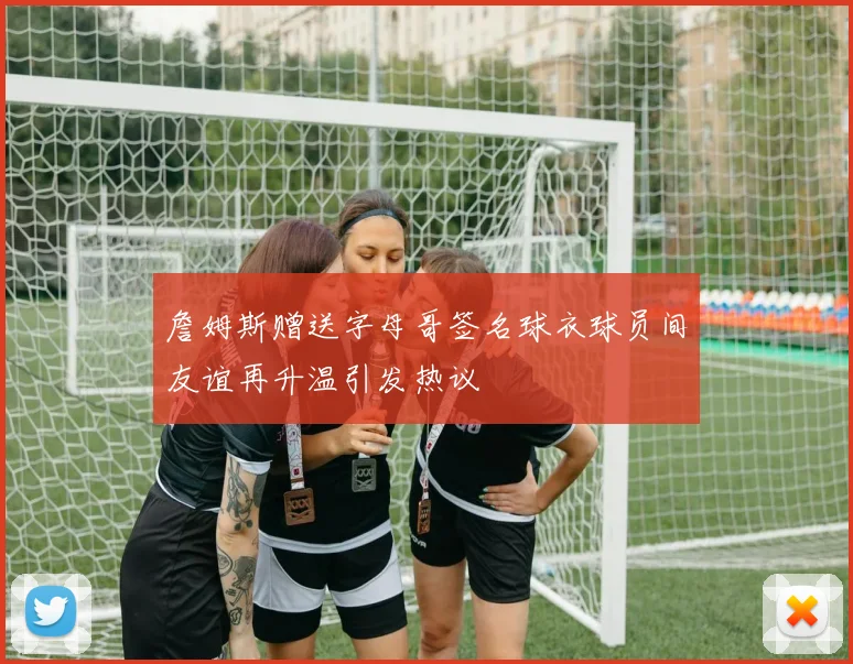 詹姆斯赠送字母哥签名球衣球员间友谊再升温引发热议