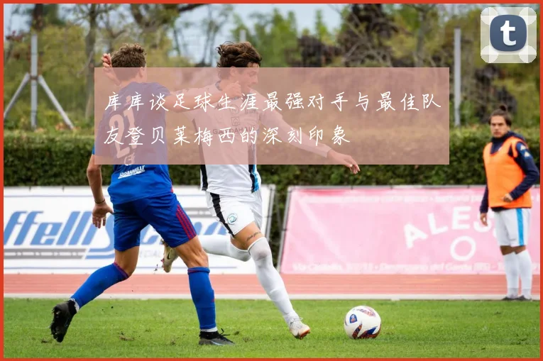 库库谈足球生涯最强对手与最佳队友登贝莱梅西的深刻印象