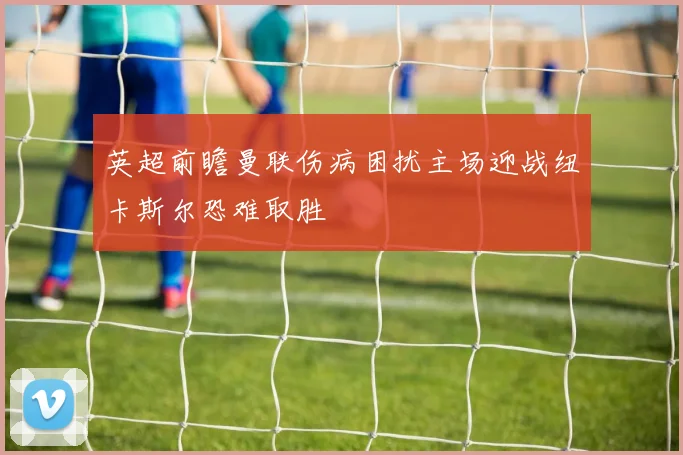 英超前瞻曼联伤病困扰主场迎战纽卡斯尔恐难取胜
