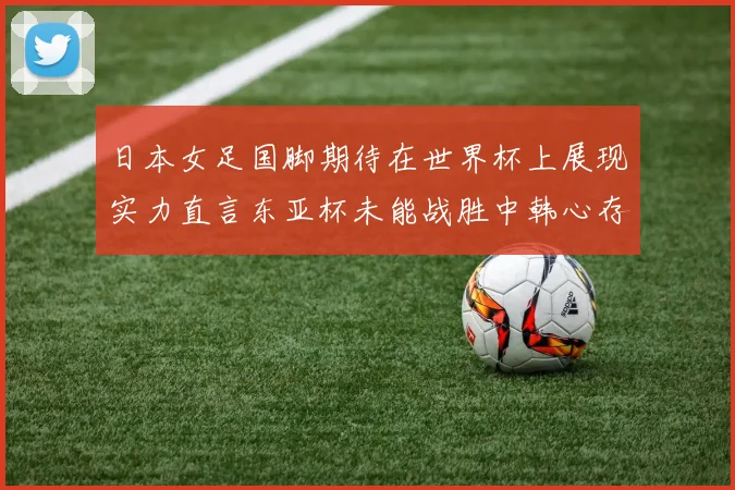 日本女足国脚期待在世界杯上展现实力直言东亚杯未能战胜中韩心存不甘
