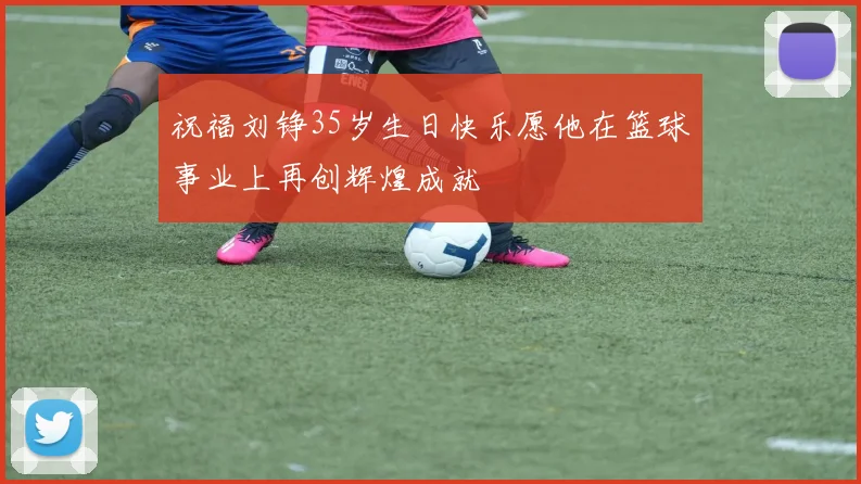 祝福刘铮35岁生日快乐愿他在篮球事业上再创辉煌成就