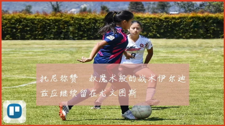 托尼称赞囧叔魔术般的战术伊尔迪兹应继续留在尤文图斯