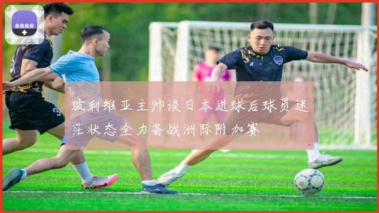 玻利维亚主帅谈日本进球后球员迷茫状态全力备战洲际附加赛