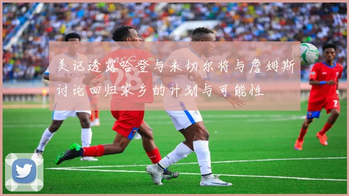 美记透露哈登与米切尔将与詹姆斯讨论回归家乡的计划与可能性