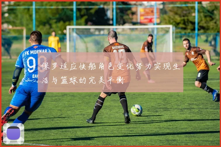 保罗适应快船角色变化努力实现生活与篮球的完美平衡