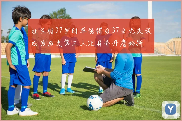 杜兰特37岁时单场得分37分无失误成为历史第三人比肩乔丹詹姆斯