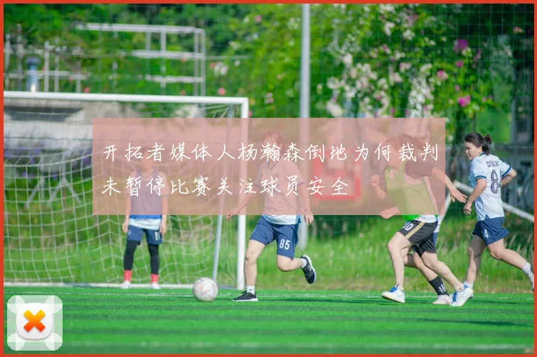 开拓者媒体人杨瀚森倒地为何裁判未暂停比赛关注球员安全