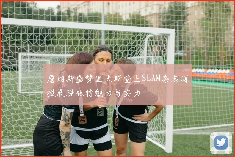 詹姆斯盛赞里夫斯登上SLAM杂志海报展现独特魅力与实力