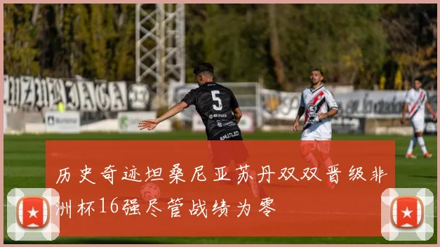 历史奇迹坦桑尼亚苏丹双双晋级非洲杯16强尽管战绩为零