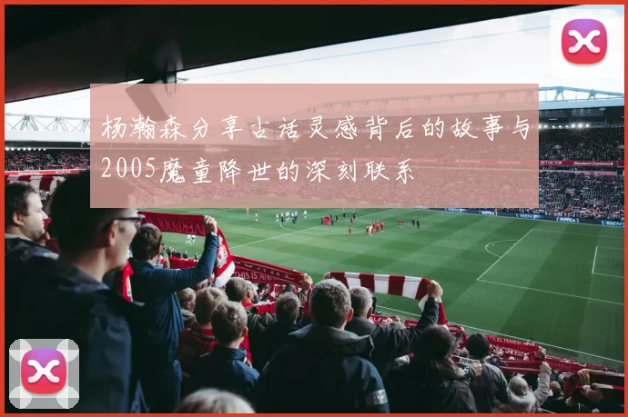 杨瀚森分享古话灵感背后的故事与2005魔童降世的深刻联系