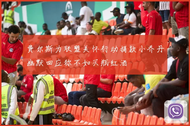 费尔斯为联盟关怀行动捐款小乔丹幽默回应称不如买瓶红酒